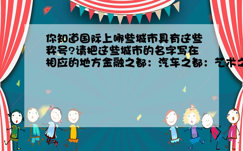 你知道国际上哪些城市具有这些称号?请把这些城市的名字写在相应的地方金融之都：汽车之都：艺术之都：音乐之都：