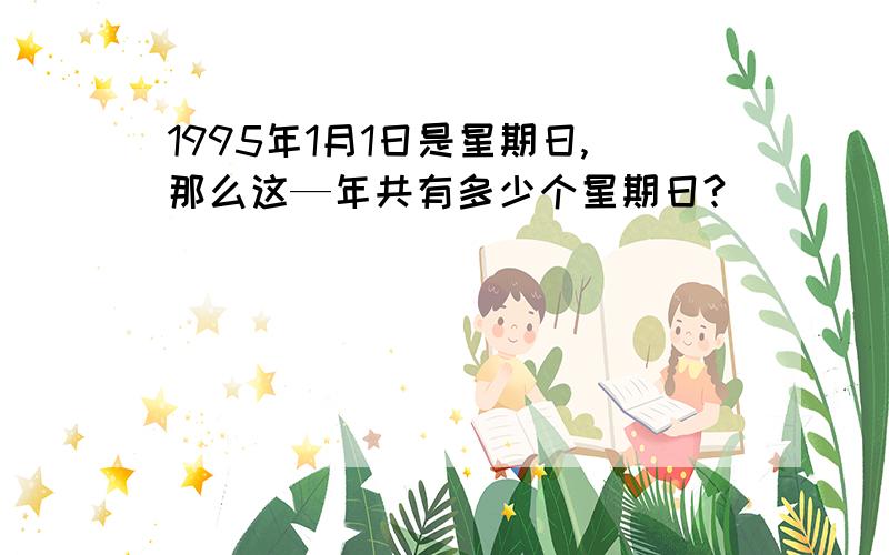 1995年1月1日是星期日,那么这—年共有多少个星期日?