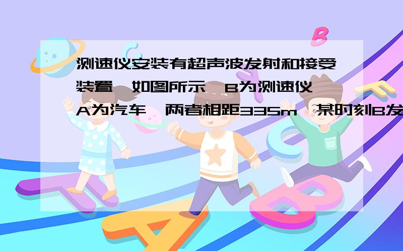 测速仪安装有超声波发射和接受装置,如图所示,B为测速仪,A为汽车,两者相距335m,某时刻B发出超声波,同时A由静止开始作匀加速直线运动.当B接收到反射回来的超声波信号时,AB相距355m,已知声速