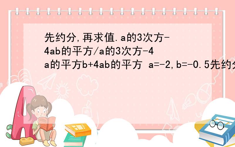 先约分,再求值.a的3次方-4ab的平方/a的3次方-4a的平方b+4ab的平方 a=-2,b=-0.5先约分,再求值.a的3次方-4ab的平方/a的3次方-4a的平方b+4ab的平方a=-2,b=-0.5                 7点之前3^3-4ab^2/a^3-4a^2b+4ab^2