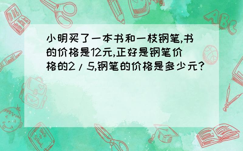 小明买了一本书和一枝钢笔,书的价格是12元,正好是钢笔价格的2/5,钢笔的价格是多少元?