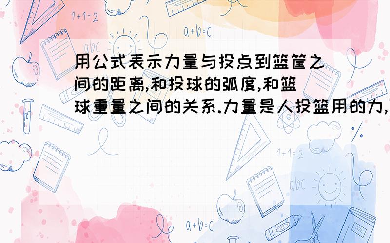 用公式表示力量与投点到篮筐之间的距离,和投球的弧度,和篮球重量之间的关系.力量是人投篮用的力,可用字母表示,如F,单位是mg吧;弧度是篮球的运动轨迹,类似抛物线;不考虑空气阻力.凡是与