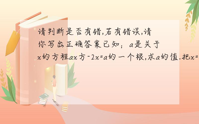 请判断是否有错,若有错误,请你写出正确答案已知；a是关于x的方程ax方-2x=a的一个根,求a的值.把x=a带人方程,化简得a方=a,两边同除以a.得a方=1,所以a=1,把a=1代入方程检验可知,a=1