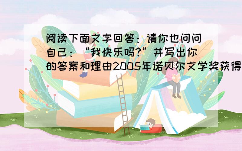 阅读下面文字回答：请你也问问自己：“我快乐吗?”并写出你的答案和理由2005年诺贝尔文学奖获得者,英国剧作家哈罗德?品特少年时立志成为萧伯纳那样的优秀剧作家,一有空闲就读书和练