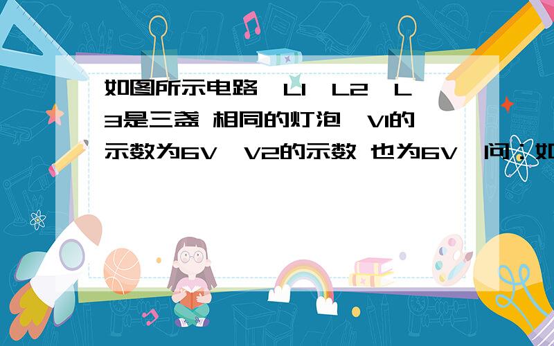 如图所示电路,L1、L2、L3是三盏 相同的灯泡,V1的示数为6V,V2的示数 也为6V,问：如图所示电路,L1、L2、L3是三盏 相同的灯泡,V1的示数为6V,V2的示数 也为6V,问： （1）L1、L2、L3的连接方式是怎样 的