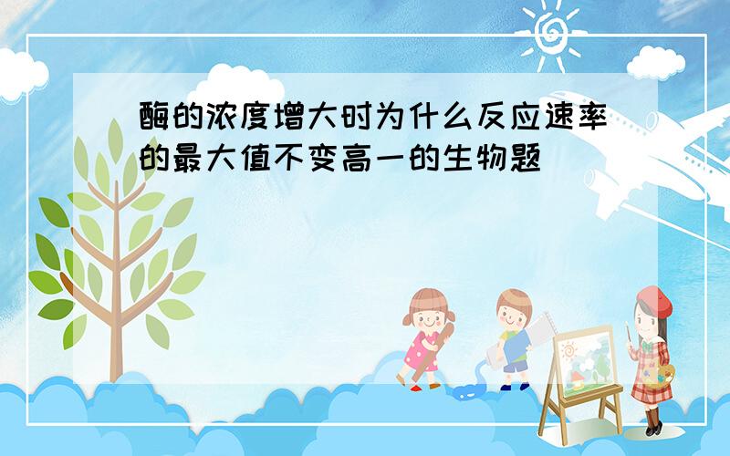 酶的浓度增大时为什么反应速率的最大值不变高一的生物题