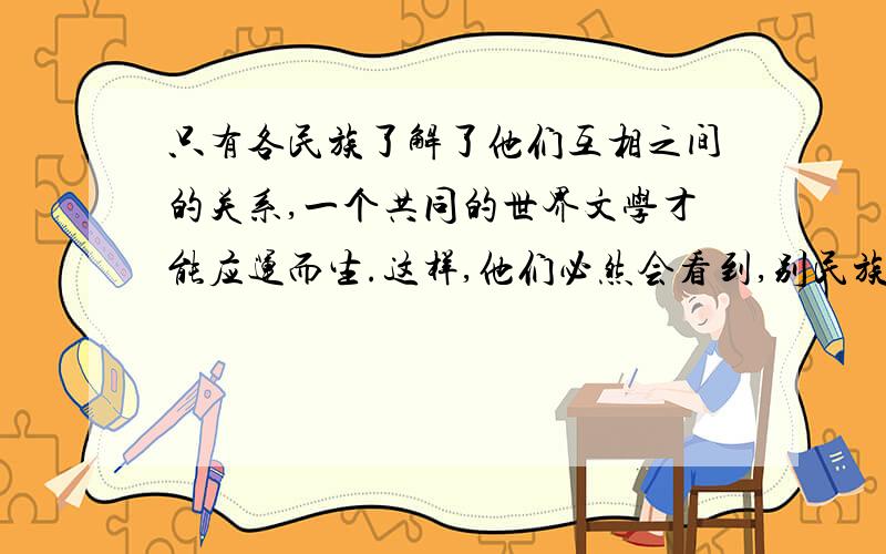 只有各民族了解了他们互相之间的关系,一个共同的世界文学才能应运而生.这样,他们必然会看到,别民族的长处短处,值得模仿的和避免的东西.绝不能认为所有的国家都要统一思想,但他们应该