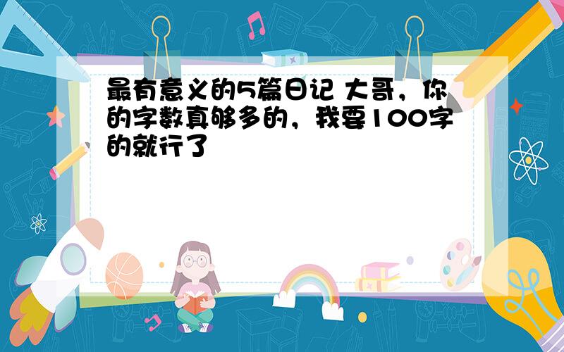 最有意义的5篇日记 大哥，你的字数真够多的，我要100字的就行了