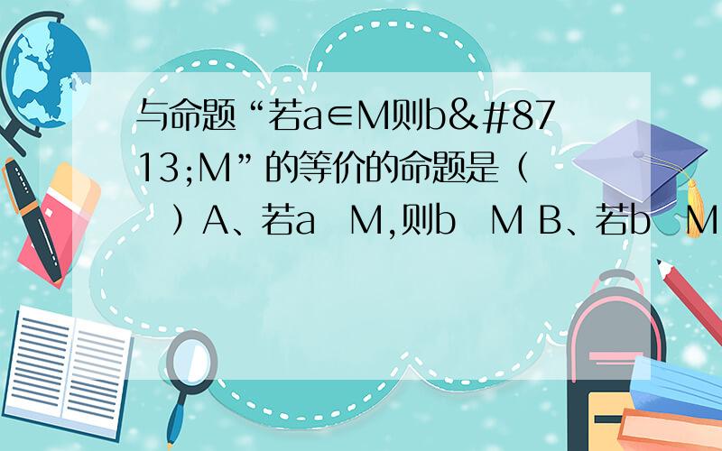 与命题“若a∈M则b∉M”的等价的命题是（　　）A、若a∉M,则b∉M B、若b∉M,则a∈M C、若a∉M,则b∈M D、若b∈M,则a∉M