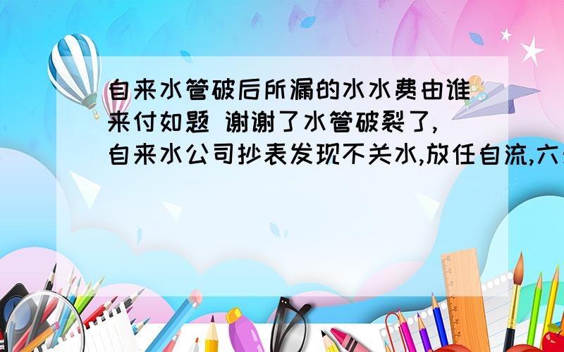 自来水管破后所漏的水水费由谁来付如题 谢谢了水管破裂了,自来水公司抄表发现不关水,放任自流,六天漏掉近五百吨水,这部分水费该由谁来买单?