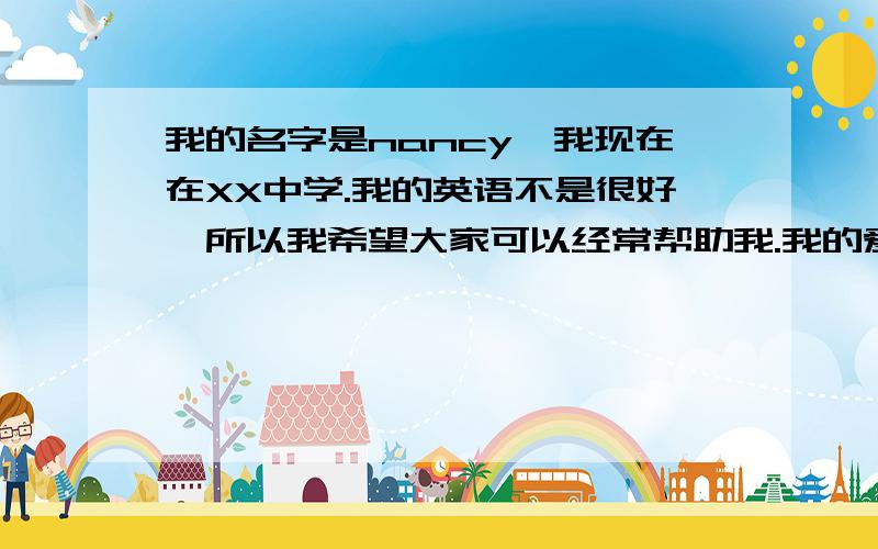 我的名字是nancy,我现在在XX中学.我的英语不是很好,所以我希望大家可以经常帮助我.我的爱好是交朋友,我希望大家都成为我的好朋友.