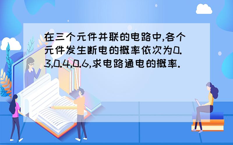 在三个元件并联的电路中,各个元件发生断电的概率依次为0.3,0.4,0.6,求电路通电的概率.