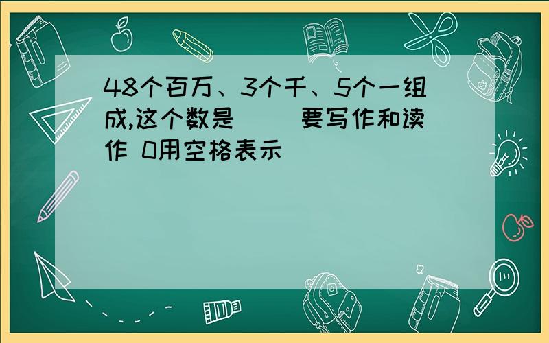 48个百万、3个千、5个一组成,这个数是( )要写作和读作 0用空格表示（ ）