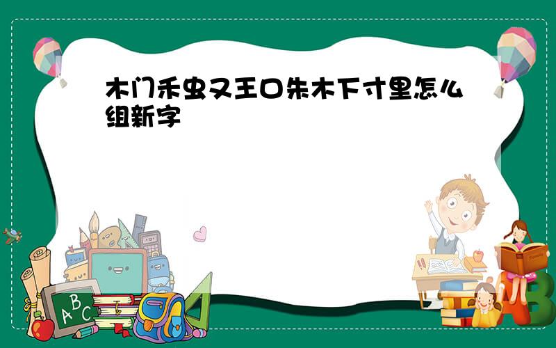 木门禾虫又王口朱木下寸里怎么组新字