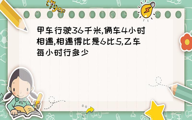 甲车行驶36千米,俩车4小时相遇,相遇得比是6比5,乙车每小时行多少