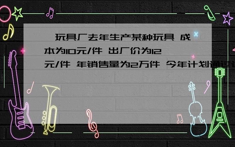 一玩具厂去年生产某种玩具 成本为10元/件 出厂价为12元/件 年销售量为2万件 今年计划通过适当增加成本来提高产品的档次,依拓展市场,若今年这种玩具每件的成本比去年成本增加0.7x倍,今年