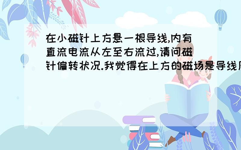 在小磁针上方悬一根导线,内有直流电流从左至右流过,请问磁针偏转状况.我觉得在上方的磁场是导线周围的磁力圈,似乎磁针不会受影响?如果导线在磁针下方会是怎么样的结果?