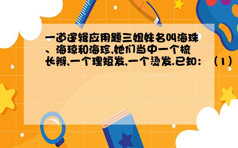 一道逻辑应用题三姐妹名叫海珠、海琼和海珍,她们当中一个梳长辫,一个理短发,一个烫发.已知：（1） 最矮的姑娘最聪明,但不及海琼漂亮；（2） 海珍比烫发姑娘年纪小,海珠比短发姑娘年纪