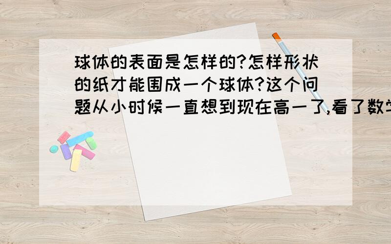 球体的表面是怎样的?怎样形状的纸才能围成一个球体?这个问题从小时候一直想到现在高一了,看了数学书关于球体的表面积公式就开始想了,有一张纸,它的面积和一个球体的表面积相同,但它