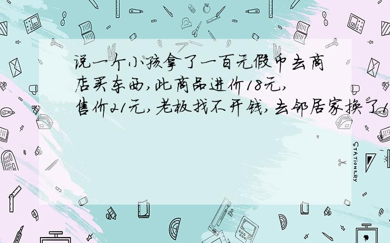 说一个小孩拿了一百元假币去商店买东西,此商品进价18元,售价21元,老板找不开钱,去邻居家换了100元零钱