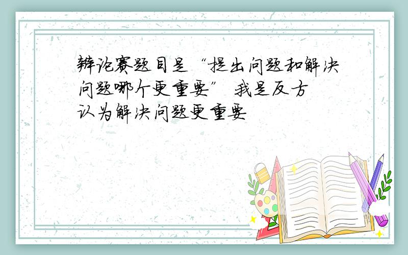 辩论赛题目是“提出问题和解决问题哪个更重要” 我是反方 认为解决问题更重要