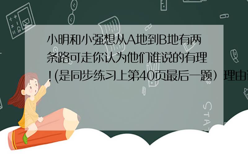 小明和小强想从A地到B地有两条路可走你认为他们谁说的有理!(是同步练习上第40页最后一题）理由说出来