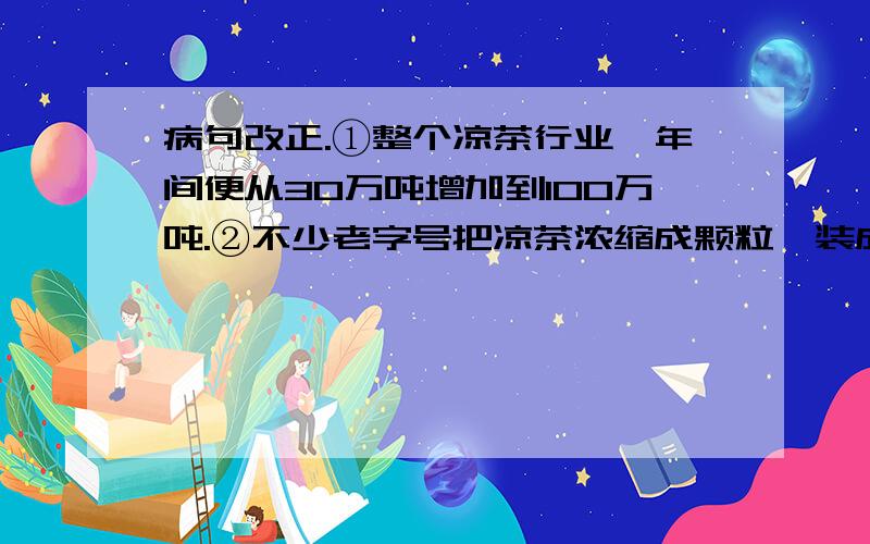 病句改正.①整个凉茶行业一年间便从30万吨增加到100万吨.②不少老字号把凉茶浓缩成颗粒,装成小包出售,方便顾客冲服.两句有一句是病语.我不知道这两句病句哪里有错.