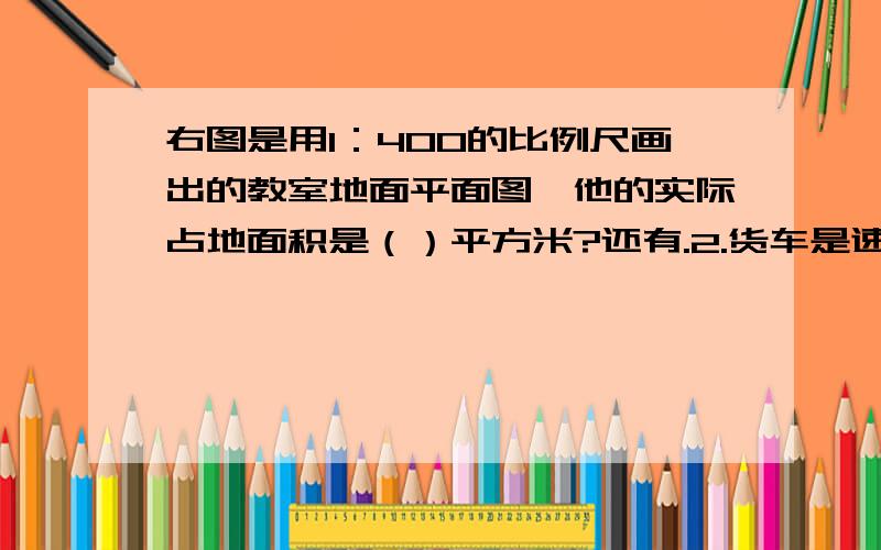 右图是用1：400的比例尺画出的教室地面平面图,他的实际占地面积是（）平方米?还有.2.货车是速度客车的75%,货客两车同时从甲、乙两地相向而行,经过3小时相遇.货车与客车经过的路程比是（