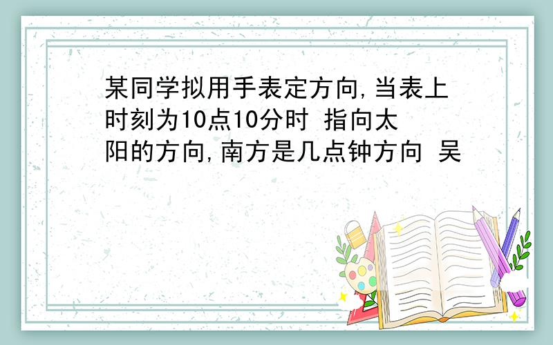 某同学拟用手表定方向,当表上时刻为10点10分时 指向太阳的方向,南方是几点钟方向 吴