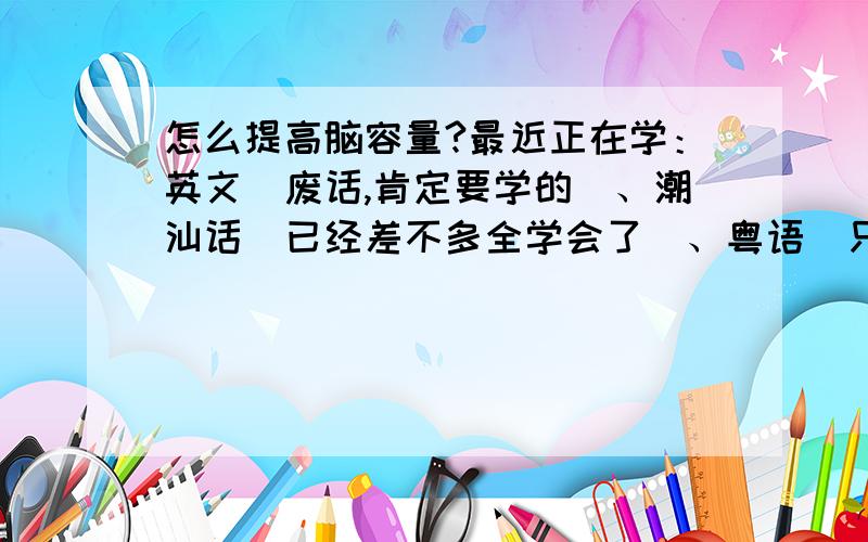 怎么提高脑容量?最近正在学：英文（废话,肯定要学的）、潮汕话（已经差不多全学会了）、粤语（只会一点）、日语（表示已对五十音图产生恐惧感）、c语言（和一个同学一起学）、e语言