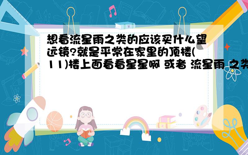 想看流星雨之类的应该买什么望远镜?就是平常在家里的顶楼(11)楼上面看看星星啊 或者 流星雨 之类的 买什么望远镜好呢 .有木有人介绍介绍.