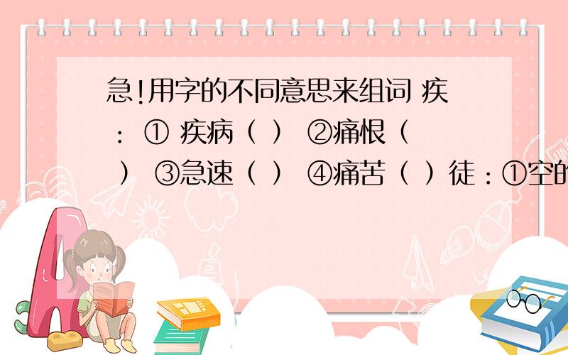 急!用字的不同意思来组词 疾： ① 疾病（ ） ②痛恨（ ） ③急速（ ） ④痛苦（ ）徒：①空的（ ） ②徒弟（ ） ③步行（ ） ④仅仅（ ）冠：①帽子（ ） ②居第一位（ ） ③形状像帽子（