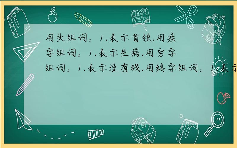 用头组词：1.表示首领.用疾字组词：1.表示生病.用穷字组词：1.表示没有钱.用终字组词：1.表示最后.