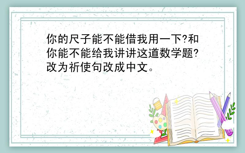 你的尺子能不能借我用一下?和你能不能给我讲讲这道数学题?改为祈使句改成中文。