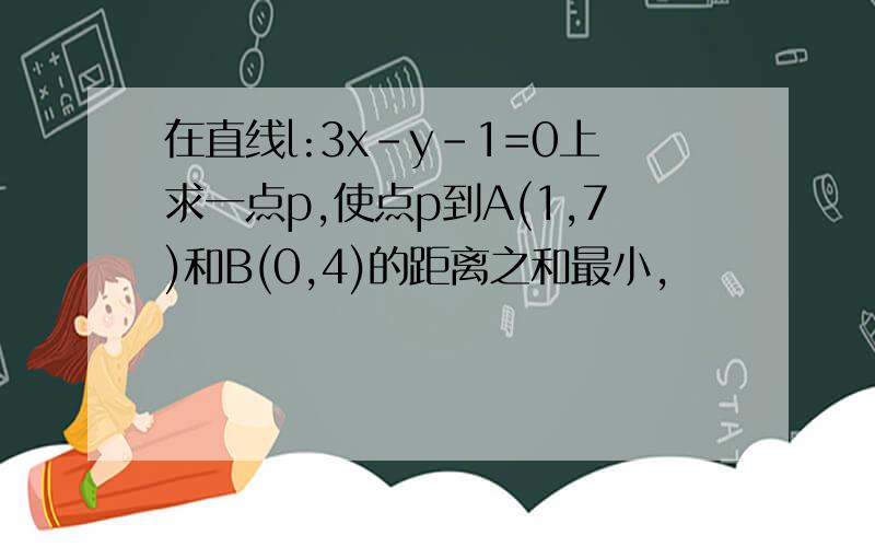 在直线l:3x-y-1=0上求一点p,使点p到A(1,7)和B(0,4)的距离之和最小,