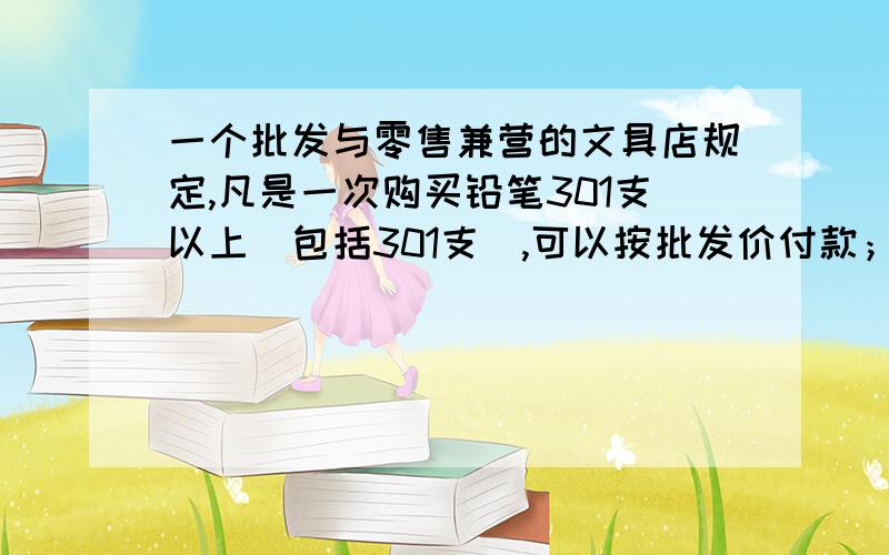 一个批发与零售兼营的文具店规定,凡是一次购买铅笔301支以上（包括301支）,可以按批发价付款；购买300支300支以下（包括300支）只能按零售价付款,现有学生小王来购买铅笔,如果给学校初三