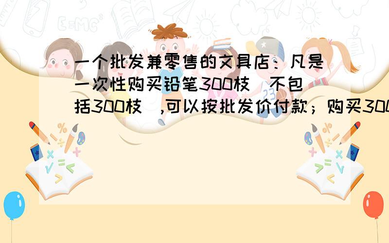 一个批发兼零售的文具店：凡是一次性购买铅笔300枝（不包括300枝）,可以按批发价付款；购买300枝以下（包括300枝）,只能按零售价付款,小明来该店购买铅笔,如果学校给八年级学生每人购买