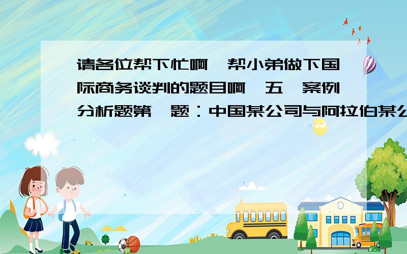 请各位帮下忙啊,帮小弟做下国际商务谈判的题目啊,五、案例分析题第一题：中国某公司与阿拉伯某公司谈判出口纺织品的合同.中方给阿方提供了报价条件,阿方说需研究,约定次日早9：30到