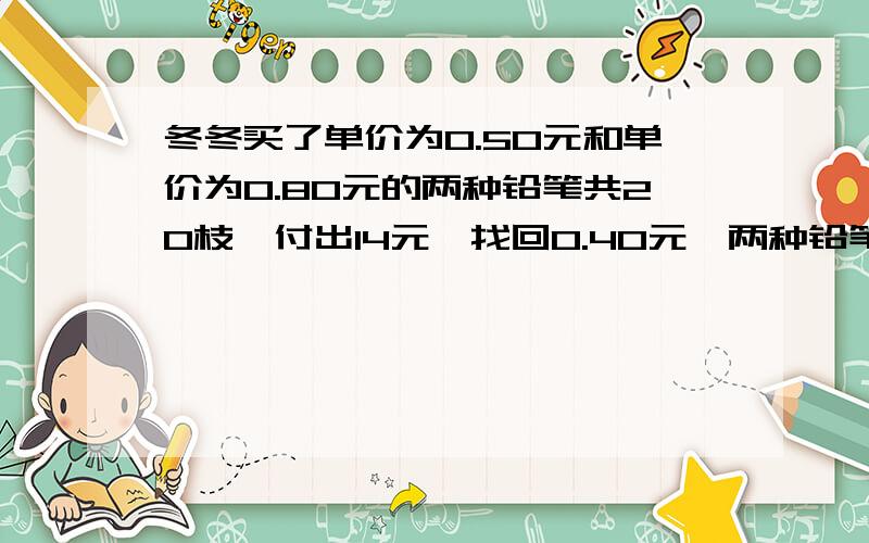 冬冬买了单价为0.50元和单价为0.80元的两种铅笔共20枝,付出14元,找回0.40元,两种铅笔各多少支?哪位老师能回答?要过程和详细的讲解哦，谢谢！（最好用方程）