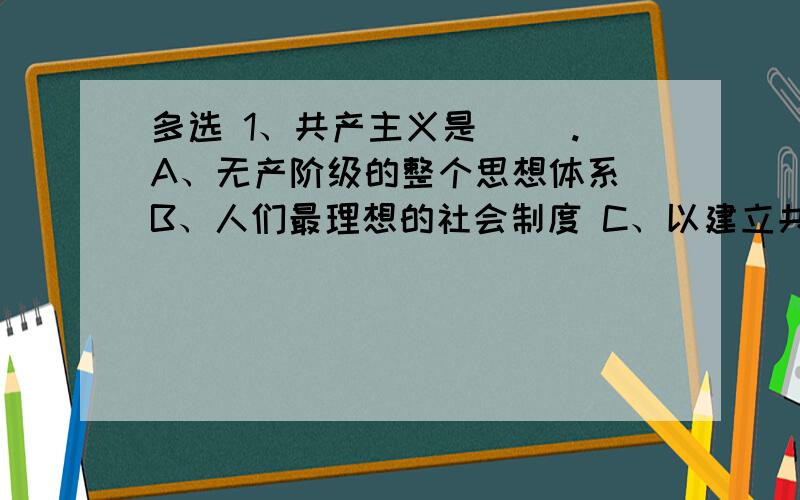 多选 1、共产主义是（ ）.A、无产阶级的整个思想体系 B、人们最理想的社会制度 C、以建立共产主义社会为