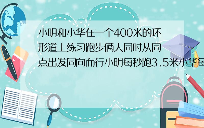 小明和小华在一个400米的环形道上练习跑步俩人同时从同一点出发同向而行小明每秒跑3.5米小华每秒跑5.5米,经过多少秒.俩人第二次相遇?