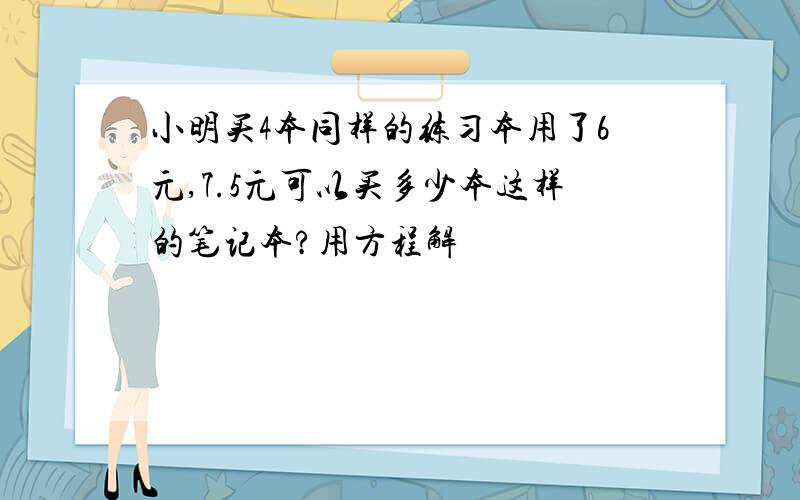 小明买4本同样的练习本用了6元,7.5元可以买多少本这样的笔记本?用方程解