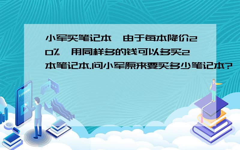 小军买笔记本,由于每本降价20%,用同样多的钱可以多买2本笔记本.问小军原来要买多少笔记本?