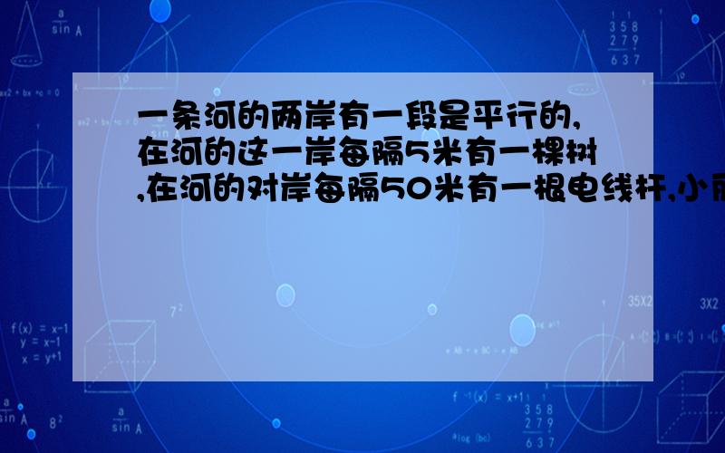 一条河的两岸有一段是平行的,在河的这一岸每隔5米有一棵树,在河的对岸每隔50米有一根电线杆,小丽站在离南岸15米的点P处看北岸,发现北岸相邻的两根电线杆恰好被南岸的两棵树遮住,并且