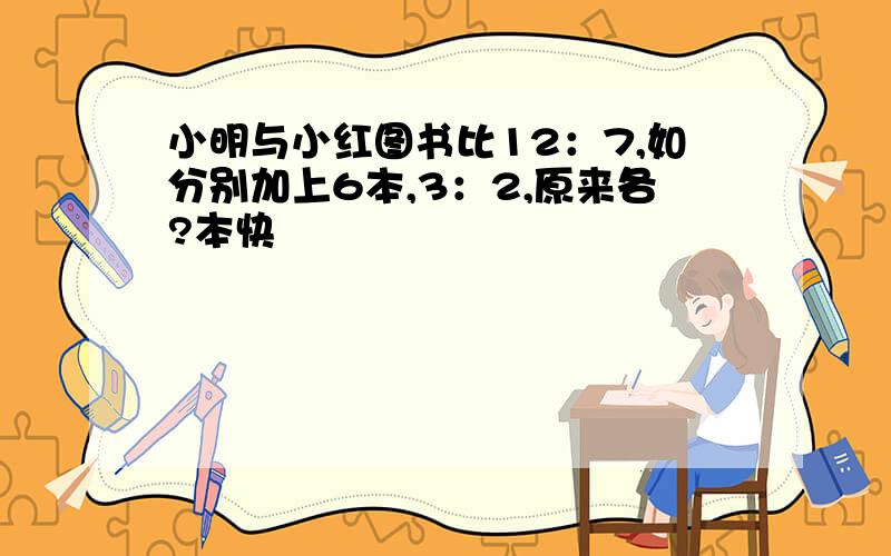 小明与小红图书比12：7,如分别加上6本,3：2,原来各?本快