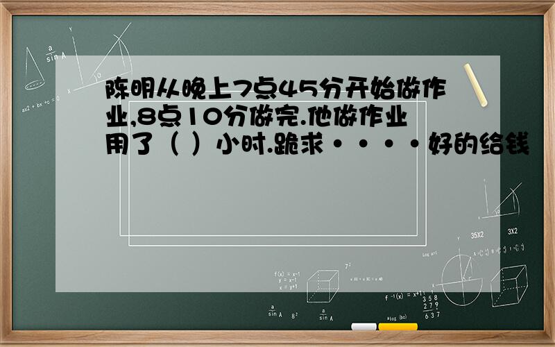 陈明从晚上7点45分开始做作业,8点10分做完.他做作业用了（ ）小时.跪求····好的给钱