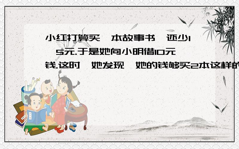 小红打算买一本故事书,还少1、5元.于是她向小明借10元钱.这时,她发现,她的钱够买2本这样的故事书还多2、5元.请问一本这样的故事书多少钱?