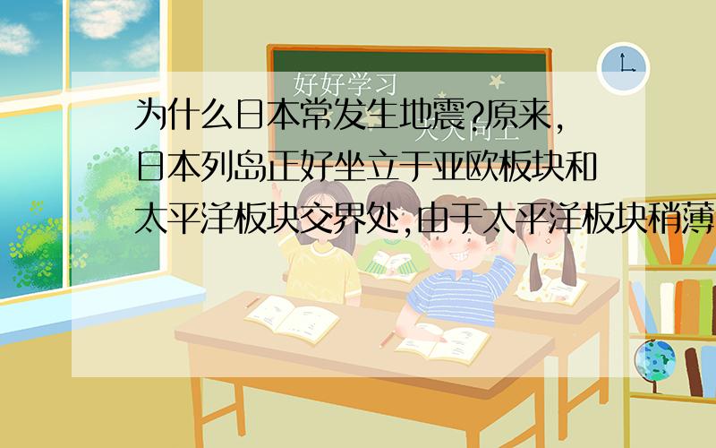 为什么日本常发生地震?原来,日本列岛正好坐立于亚欧板块和太平洋板块交界处,由于太平洋板块稍薄,密度比较大,位置较低,因此当太平洋板块向西水平运动时,就会横冲至亚欧板块的下面,在