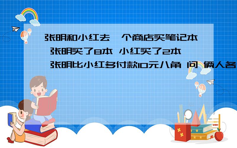 张明和小红去一个商店买笔记本 张明买了8本 小红买了2本 张明比小红多付款10元八角 问 俩人各付多少钱