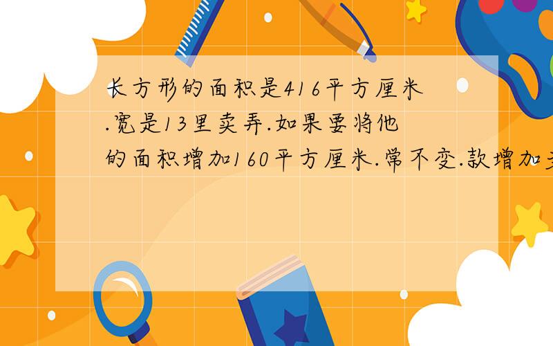 长方形的面积是416平方厘米.宽是13里卖弄.如果要将他的面积增加160平方厘米.常不变.款增加多少厘米?